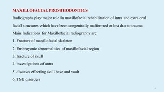 81
MAXILLOFACIAL PROSTHODONTICS
Radiographs play major role in maxillofacial rehabilitation of intra and extra oral
facial structures which have been congenitally malformed or lost due to trauma.
Main Indications for Maxillofacial radiography are:
1. Fracture of maxillofacial skeleton
2. Embroyonic abnormalities of maxillofacial region
3. fracture of skull
4. investigations of antra
5. diseases effecting skull base and vault
6. TMJ disorders
 