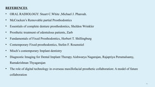 8 6
REFERENCES
• ORAL RADIOLOGY: Stuart C.White ,Michael J. Pharoah.
• McCracken’s Removable partial Prosthodontics
• Essentials of complete denture prosthodontics, Sheldon Wrinkler
• Prosthetic treatment of edentulous patients, Zarb
• Fundamentals of Fixed Prosthodontics, Herbert T. Shillingburg
• Contemporary Fixed prosthodontics, Stefen F. Rosenstiel
• Misch’s contemporary Implant dentistry
• Diagnostic Imaging for Dental Implant Therapy Aishwarya Nagarajan, Rajapriya Perumalsamy,
Ramakrishnan Thyagarajan
• The role of digital technology in overseas maxillofacial prosthetic collaboration: A model of future
collaboration
 