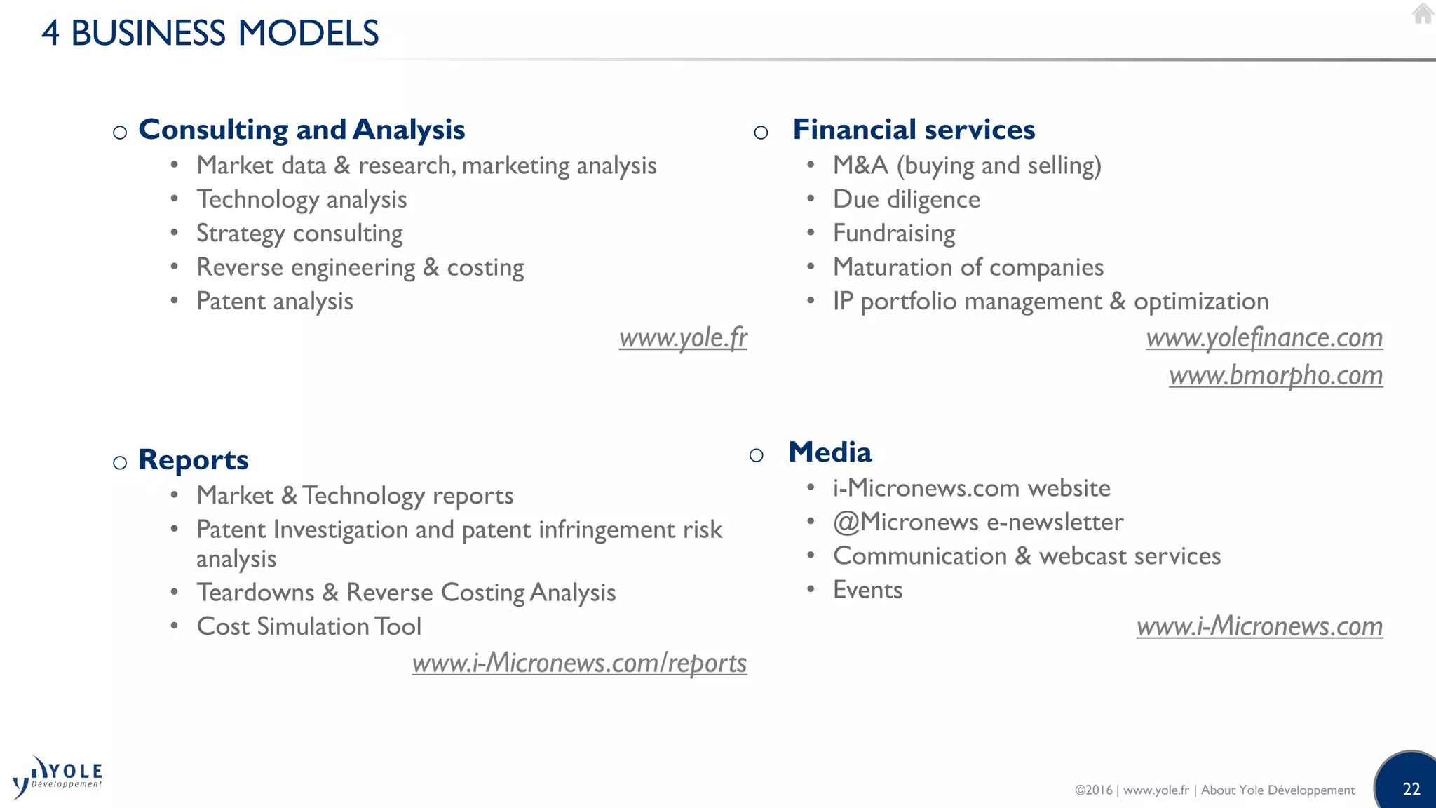 22
4 BUSINESS MODELS
o Consulting and Analysis
• Market data & research, marketing analysis
• Technology analysis
• Strategy consulting
• Reverse engineering & costing
• Patent analysis
www.yole.fr
o Reports
• Market &Technology reports
• Patent Investigation and patent infringement risk
analysis
• Teardowns & Reverse Costing Analysis
• Cost SimulationTool
www.i-Micronews.com/reports
o Financial services
• M&A (buying and selling)
• Due diligence
• Fundraising
• Maturation of companies
• IP portfolio management & optimization
www.yolefinance.com
www.bmorpho.com
o Media
• i-Micronews.com website
• @Micronews e-newsletter
• Communication & webcast services
• Events
www.i-Micronews.com
©2016 | www.yole.fr | About Yole Développement
 