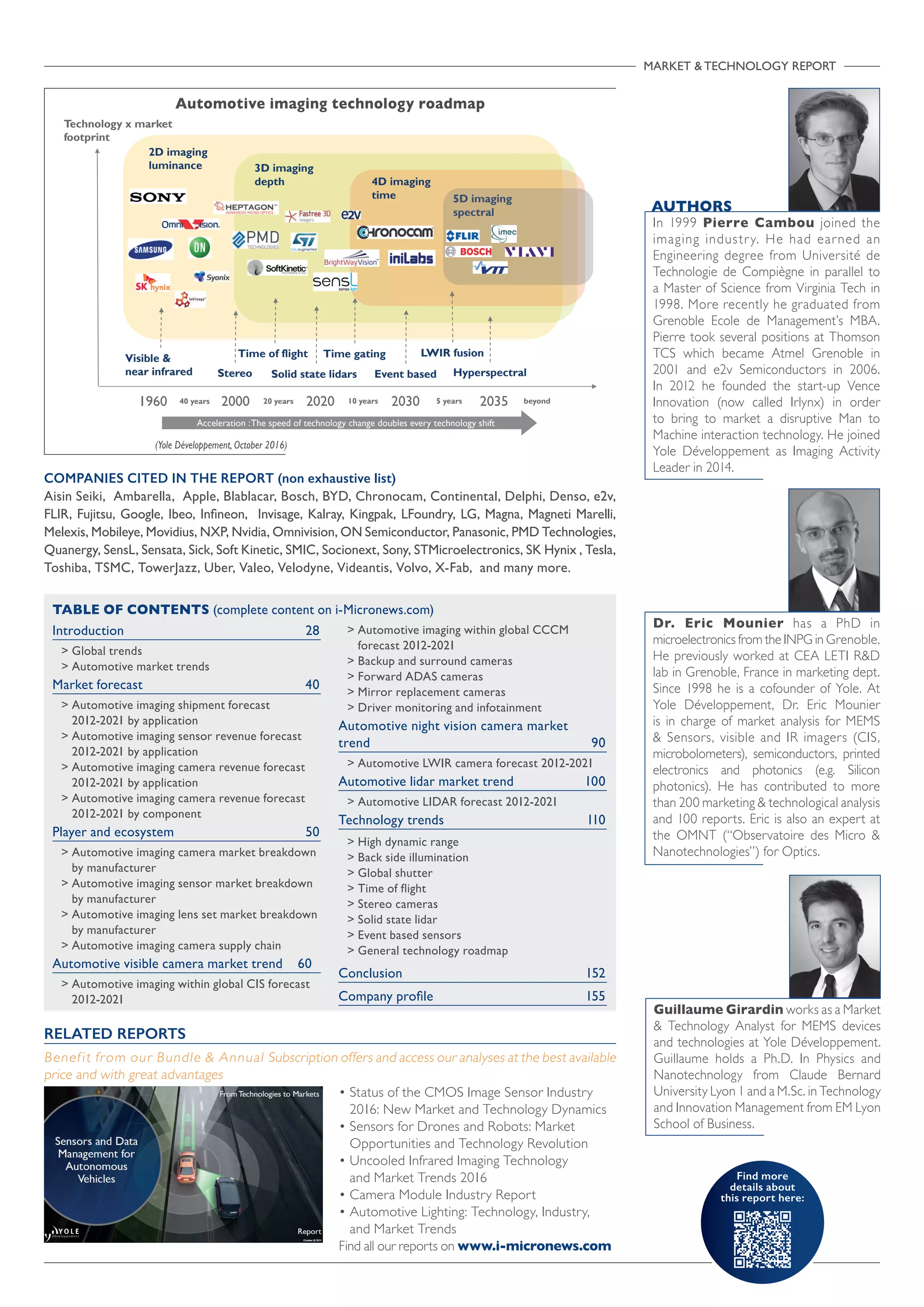 Find more
details about
this report here:
MARKET  TECHNOLOGY REPORT

Introduction	28
 Global trends
 Automotive market trends
Market forecast	 40
 Automotive imaging shipment forecast
2012-2021 by application
 Automotive imaging sensor revenue forecast
2012-2021 by application
 Automotive imaging camera revenue forecast
2012-2021 by application
 Automotive imaging camera revenue forecast
2012-2021 by component
Player and ecosystem	 50
 Automotive imaging camera market breakdown
by manufacturer
 Automotive imaging sensor market breakdown
by manufacturer
 Automotive imaging lens set market breakdown
by manufacturer
 Automotive imaging camera supply chain
Automotive visible camera market trend 60
 Automotive imaging within global CIS forecast
2012-2021
 Automotive imaging within global CCCM
forecast 2012-2021
 Backup and surround cameras
 Forward ADAS cameras
 Mirror replacement cameras
 Driver monitoring and infotainment
Automotive night vision camera market
trend 	 90
 Automotive LWIR camera forecast 2012-2021
Automotive lidar market trend 	 100
 Automotive LIDAR forecast 2012-2021
Technology trends 	 110
 High dynamic range
 Back side illumination
 Global shutter
 Time of flight
 Stereo cameras
 Solid state lidar
 Event based sensors
 General technology roadmap
Conclusion 	 152
Company profile 	 155
TABLE OF CONTENTS (complete content on i-Micronews.com)
• Status of the CMOS Image Sensor Industry
2016: New Market and Technology Dynamics
• Sensors for Drones and Robots: Market
Opportunities and Technology Revolution
• Uncooled Infrared Imaging Technology
and Market Trends 2016
• Camera Module Industry Report
• Automotive Lighting: Technology, Industry,
and Market Trends
Find all our reports on www.i-micronews.com
RELATED REPORTS
Benefit from our Bundle  Annual Subscription offers and access our analyses at the best available
price and with great advantages
Automotive imaging technology roadmap
(Yole Développement, October 2016)
AUTHORS
In 1999 Pierre Cambou joined the
imaging industry. He had earned an
Engineering degree from Université de
Technologie de Compiègne in parallel to
a Master of Science from Virginia Tech in
1998. More recently he graduated from
Grenoble Ecole de Management’s MBA.
Pierre took several positions at Thomson
TCS which became Atmel Grenoble in
2001 and e2v Semiconductors in 2006.
In 2012 he founded the start-up Vence
Innovation (now called Irlynx) in order
to bring to market a disruptive Man to
Machine interaction technology. He joined
Yole Développement as Imaging Activity
Leader in 2014.
COMPANIES CITED IN THE REPORT (non exhaustive list)
Aisin Seiki, Ambarella, Apple, Blablacar, Bosch, BYD, Chronocam, Continental, Delphi, Denso, e2v,
FLIR, Fujitsu, Google, Ibeo, Infineon, Invisage, Kalray, Kingpak, LFoundry, LG, Magna, Magneti Marelli,
Melexis, Mobileye, Movidius, NXP, Nvidia, Omnivision, ON Semiconductor, Panasonic, PMD Technologies,
Quanergy, SensL, Sensata, Sick, Soft Kinetic, SMIC, Socionext, Sony, STMicroelectronics, SK Hynix , Tesla,
Toshiba, TSMC, TowerJazz, Uber, Valeo, Velodyne, Videantis, Volvo, X-Fab, and many more.
1960 2000 2020 2030 2035
Technology x market
footprint
5 years10 years20 years40 years
2D imaging
luminance 3D imaging
depth 4D imaging
time 5D imaging
spectral
beyond
Visible 
near infrared
Time of flight
Stereo
Time gating
Solid state lidars Event based
LWIR fusion
Hyperspectral
Acceleration :The speed of technology change doubles every technology shift
Dr. Eric Mounier has a PhD in
microelectronics from the INPG in Grenoble.
He previously worked at CEA LETI RD
lab in Grenoble, France in marketing dept.
Since 1998 he is a cofounder of Yole. At
Yole Développement, Dr. Eric Mounier
is in charge of market analysis for MEMS
 Sensors, visible and IR imagers (CIS,
microbolometers), semiconductors, printed
electronics and photonics (e.g. Silicon
photonics). He has contributed to more
than 200 marketing  technological analysis
and 100 reports. Eric is also an expert at
the OMNT (“Observatoire des Micro 
Nanotechnologies”) for Optics.
Guillaume Girardin works as a Market
 Technology Analyst for MEMS devices
and technologies at Yole Développement.
Guillaume holds a Ph.D. In Physics and
Nanotechnology from Claude Bernard
University Lyon 1 and a M.Sc. in Technology
and Innovation Management from EM Lyon
School of Business.
 