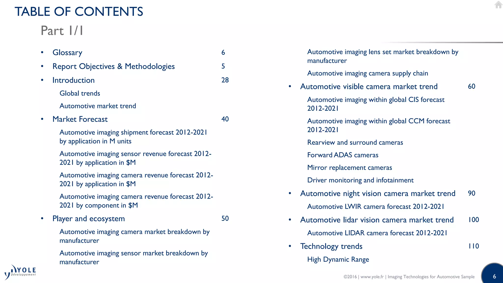 6
TABLE OF CONTENTS
Part 1/1
• Glossary 6
• Report Objectives & Methodologies 5
• Introduction 28
Global trends
Automotive market trend
• Market Forecast 40
Automotive imaging shipment forecast 2012-2021
by application in M units
Automotive imaging sensor revenue forecast 2012-
2021 by application in $M
Automotive imaging camera revenue forecast 2012-
2021 by application in $M
Automotive imaging camera revenue forecast 2012-
2021 by component in $M
• Player and ecosystem 50
Automotive imaging camera market breakdown by
manufacturer
Automotive imaging sensor market breakdown by
manufacturer
Automotive imaging lens set market breakdown by
manufacturer
Automotive imaging camera supply chain
• Automotive visible camera market trend 60
Automotive imaging within global CIS forecast
2012-2021
Automotive imaging within global CCM forecast
2012-2021
Rearview and surround cameras
Forward ADAS cameras
Mirror replacement cameras
Driver monitoring and infotainment
• Automotive night vision camera market trend 90
Automotive LWIR camera forecast 2012-2021
• Automotive lidar vision camera market trend 100
Automotive LIDAR camera forecast 2012-2021
• Technology trends 110
High Dynamic Range
©2016 | www.yole.fr | Imaging Technologies for Automotive Sample
 