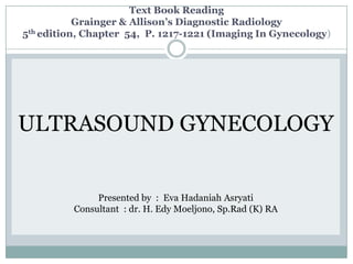 Text Book Reading
           Grainger & Allison’s Diagnostic Radiology
5th edition, Chapter 54, P. 1217-1221 (Imaging In Gynecology)




ULTRASOUND GYNECOLOGY


               Presented by : Eva Hadaniah Asryati
          Consultant : dr. H. Edy Moeljono, Sp.Rad (K) RA
 