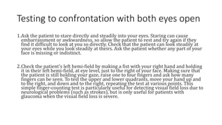 Testing to confrontation with both eyes open
1.Ask the patient to stare directly and steadily into your eyes. Staring can cause
embarrassment or awkwardness, so allow the patient to rest and try again if they
find it difficult to look at you so directly. Check that the patient can look steadily at
your eyes while you look steadily at theirs. Ask the patient whether any part of your
face is missing or indistinct.
2.Check the patient's left hemi-field by making a fist with your right hand and holding
it in their left hemi-field, at eye level, just to the right of your face. Making sure that
the patient is still holding your gaze, raise one to four fingers and ask how many
fingers can be seen. To test the upper and lower quadrants, move your hand up and
to the right, and down and to the right, repeating the test at various points. This
simple finger-counting test is particularly useful for detecting visual field loss due to
neurological problems (such as strokes), but is only useful for patients with
glaucoma when the visual field loss is severe.
 