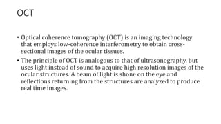OCT
• Optical coherence tomography (OCT) is an imaging technology
that employs low-coherence interferometry to obtain cross-
sectional images of the ocular tissues.
• The principle of OCT is analogous to that of ultrasonography, but
uses light instead of sound to acquire high resolution images of the
ocular structures. A beam of light is shone on the eye and
reflections returning from the structures are analyzed to produce
real time images.
 