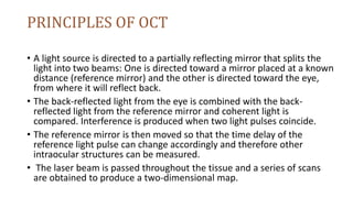 PRINCIPLES OF OCT
• A light source is directed to a partially reflecting mirror that splits the
light into two beams: One is directed toward a mirror placed at a known
distance (reference mirror) and the other is directed toward the eye,
from where it will reflect back.
• The back-reflected light from the eye is combined with the back-
reflected light from the reference mirror and coherent light is
compared. Interference is produced when two light pulses coincide.
• The reference mirror is then moved so that the time delay of the
reference light pulse can change accordingly and therefore other
intraocular structures can be measured.
• The laser beam is passed throughout the tissue and a series of scans
are obtained to produce a two-dimensional map.
 