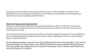 The purpose of a visual field test, often called a perimetry exam, is to detect changes in peripheral vision.
Peripheral vision test, Humphrey visual field exam, and the Goldmann visual field exam are among the other
names that you may hear regarding visual field testing.
What is the Purpose of the Visual Field Test?
Glaucoma is a disease that initially affects your peripheral (side) vision. Often, it is difficult to recognize that
peripheral vision is changing during normal daily activities because the deficits can be subtle and one eye can
compensate for the other.
One of the key tests that your eye doctor will perform as part of the diagnosis for glaucoma is the visual field test,
which is repeated periodically to determine if the disease is stable or getting worse. There are several different
types of visual field machines.
As the disease progresses, more and more of the peripheral vision is lost until eventually, in very late and
advanced disease, the central vision is also affected. Sometimes there are patients with glaucoma who
have their central vision affected early in the course of the disease, which is another reason that formal
visual field testing is so important.
 