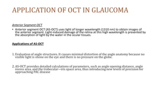 APPLICATION OF OCT IN GLAUCOMA
Anterior Segment-OCT
• Anterior segment OCT (AS-OCT) uses light of longer wavelength (1310 nm) to obtain images of
the anterior segment. Light-induced damage of the retina at this high wavelength is prevented by
the absorption of light by the water in the ocular tissues.
Applications of AS-OCT
1.Evaluation of angle structures. It causes minimal distortion of the angle anatomy because no
visible light is shone on the eye and there is no pressure on the globe.
2.AS-OCT provides detailed calculations of parameters, such as angle opening distance, angle
recess area, and the trabecular―iris space area, thus introducing new levels of precision for
approaching PAC disease
 