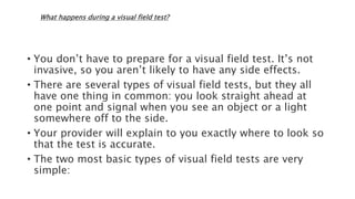 What happens during a visual field test?
• You don’t have to prepare for a visual field test. It’s not
invasive, so you aren’t likely to have any side effects.
• There are several types of visual field tests, but they all
have one thing in common: you look straight ahead at
one point and signal when you see an object or a light
somewhere off to the side.
• Your provider will explain to you exactly where to look so
that the test is accurate.
• The two most basic types of visual field tests are very
simple:
 