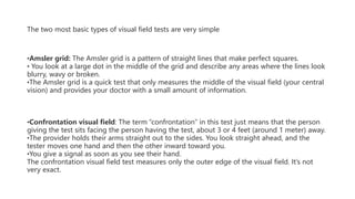 The two most basic types of visual field tests are very simple
•Amsler grid: The Amsler grid is a pattern of straight lines that make perfect squares.
• You look at a large dot in the middle of the grid and describe any areas where the lines look
blurry, wavy or broken.
•The Amsler grid is a quick test that only measures the middle of the visual field (your central
vision) and provides your doctor with a small amount of information.
•Confrontation visual field: The term “confrontation” in this test just means that the person
giving the test sits facing the person having the test, about 3 or 4 feet (around 1 meter) away.
•The provider holds their arms straight out to the sides. You look straight ahead, and the
tester moves one hand and then the other inward toward you.
•You give a signal as soon as you see their hand.
The confrontation visual field test measures only the outer edge of the visual field. It’s not
very exact.
 