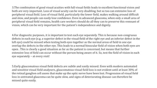 3.The combination of good visual acuities with full visual fields leads to excellent functional vision and
both are very important. Loss of visual acuity can be very disabling, but so too can extensive loss of
peripheral visual field. Loss of visual field, particularly the lower field, makes walking around difficult
and slow, and people can easily lose confidence. Even in advanced glaucoma, when only a small area of
peripheral visual field remains, health care workers should do all they can to preserve this remnant of
vision, which can be very important for the patient's independence and dignity.
4.For diagnostic purposes, it is important to test each eye separately. This is because non-congruous
defects in each eye (e.g. a superior defect in the visual field of the right eye and an inferior defect in the
left eye) could be missed when testing both eyes together as the normal areas of field in one eye
overlap the defects in the other eye. This leads to a normal binocular field of vision when both eyes are
open . This is clearly a good situation as far as the patient is concerned, but means that further
extensive loss of field can occur without the person being aware of it. So, test the field of vision in each
eye separately – at every visit!
5.Early glaucomatous visual field defects are subtle and easily missed. Even with modern automated
and sensitive visual field analysers, glaucomatous visual field loss is not evident until at least 30% of
the retinal ganglion cell axons that make up the optic nerve have been lost. Progression of visual field
loss in untreated glaucoma can be quite slow, and signs of deteriorating disease can therefore be
missed quite easily.
 