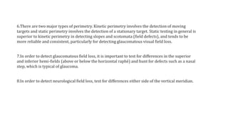 6.There are two major types of perimetry. Kinetic perimetry involves the detection of moving
targets and static perimetry involves the detection of a stationary target. Static testing in general is
superior to kinetic perimetry in detecting slopes and scotomata (field defects), and tends to be
more reliable and consistent, particularly for detecting glaucomatous visual field loss.
7.In order to detect glaucomatous field loss, it is important to test for differences in the superior
and inferior hemi-fields (above or below the horizontal raphé) and hunt for defects such as a nasal
step, which is typical of glaucoma.
8.In order to detect neurological field loss, test for differences either side of the vertical meridian.
 