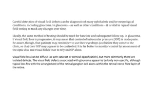 Careful detection of visual field defects can be diagnostic of many ophthalmic and/or neurological
conditions, including glaucoma. In glaucoma – as well as other conditions – it is vital to repeat visual
field testing to track any changes over time.
Ideally, the same method of testing should be used for baseline and subsequent follow-up. In glaucoma,
if visual field loss is progressive, it may mean that control of intraocular pressure (IOP) is inadequate.
Be aware, though, that patients may remember to use their eye drops just before they come to the
clinic, so that their IOP may appear to be controlled. It is far better to monitor control by assessment of
the optic disc and visual fields than to rely on IOP alone.
Visual field loss can be diffuse (as with cataract or corneal opacification), but more commonly there are
isolated defects. The visual field defects associated with glaucoma appear to be fairly non-specific, although
typical loss fits with the arrangement of the retinal ganglion cell axons within the retinal nerve fibre layer of
the retina.
 