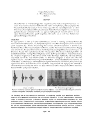 Page 1 of 8
Imaging the Human Voice
As a Three Dimensional Surface
Ebe Helm
ABSTRACT
Nature often hides its most interesting qualities and patterns until curiosity or imagination conceives new
ways to discover and visualize them. The Nautilus shell and the Barnsley fern are just two examples of this.
The possibility that human speech, if viewed in new ways, and in the expanded perspective of a three
dimensional surface might also exhibit such patterns was the basis for this investigation. To a more practical
application the goal was to determine if a new approach might yield such observable patterns as would
expand the science of computer speech recognition, and in such a way as would make the topic more
approachable to a general audience.
Introduction
This paper is a follow-on effort to an earlier work that focused primarily on examining acoustic waveforms in the
more traditional linear time domain, and attempted to expand on some of the challenges encountered in computer
speech recognition [1]. A function for separating the waveforms without the application of Discrete Fourier
Transforms or the use of Mel Frequency Cepstral Coefficients, as well as the considerations of Dynamic Time Warping
were demonstrated. This presentation continues from that point by providing additional perspective beyond two
dimensions. The goal of the application was founded in two questions. What does a word actually look like? Is it
possible to associate the meaning of a sound by its appearance [2]. The questions become more complex because
the perceptions are governed by the methods used to render the images. Traditionally, and more commonly
encountered, are both the linear time-line and the two-dimensional Sonographs as shown below. This initial
hypothesis required a means for transforming coordinate data from a form of ordered triples into an ordered pair
such that these could be displayed and rotated on a virtual plane. While this was accomplished, it was a remarkable
experience to observe that when the acoustic waveforms were processed and displayed, they exhibited an
inherently three-dimensional quality all their own. It was not necessary to force the perspective of three dimensions.
It appears that the quality was already there.
The following five sections demonstrate techniques for processing complex audio waveforms providing: 1)
separation of the waveform into individual lines of constituent frequencies. Including the Fundamental [sometimes
known as the Glottal] frequency. 2) Generating waveform profiles that may be viewed and rotated as a three
dimensional surface using co-ordinate transformation. 3) Examination of waveforms across long and short intervals
of the time domain. 4) A description and illustration comparing the frequency profile across a variable time domain
and how this profile might yield unique and recognizable patterns to individual phonetic structures. 5) Finally, a
means for reducing the background noise floor and separating individual words and consonants is illustrated.
Linear waveform Two dimensional Spectragram
The more traditional examples of linear waveform rendering (left) and a two-dimensional Spectrogram sometimes
known as Sonograms, Sonographs, voice prints, or spectrographs shown (right).
 