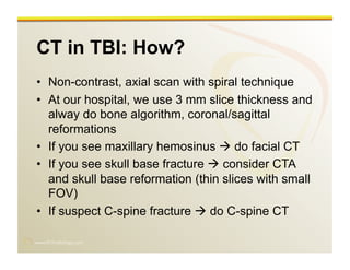 www.RiTradiology.com	

CT in TBI: How?
•  Non-contrast, axial scan with spiral technique
•  At our hospital, we use 3 mm slice thickness and
alway do bone algorithm, coronal/sagittal
reformations
•  If you see maxillary hemosinus  do facial CT
•  If you see skull base fracture  consider CTA
and skull base reformation (thin slices with small
FOV)
•  If suspect C-spine fracture  do C-spine CT
 