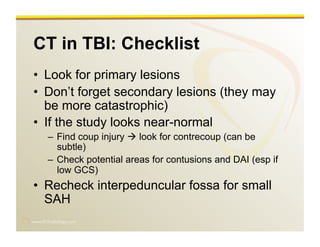 www.RiTradiology.com	

CT in TBI: Checklist
•  Look for primary lesions
•  Don’t forget secondary lesions (they may
be more catastrophic)
•  If the study looks near-normal
–  Find coup injury  look for contrecoup (can be
subtle)
–  Check potential areas for contusions and DAI (esp if
low GCS)
•  Recheck interpeduncular fossa for small
SAH
 