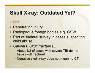 www.RiTradiology.com	

Skull X-ray: Outdated Yet?
•  No!
•  Penetrating injury
•  Radiopaque foreign bodies e.g. GSW
•  Part of skeletal survey in cases suspecting
child abuse
•  Caveats: Skull fractures...
– About 1/3 of cases with severe TBI do not
have skull fracture!
– Negative skull x-ray does not mean no CT
 
