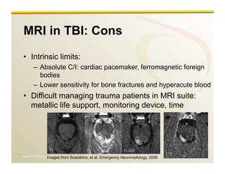 www.RiTradiology.com	

MRI in TBI: Cons
•  Intrinsic limits:
–  Absolute C/I: cardiac pacemaker, ferromagnetic foreign
bodies
–  Lower sensitivity for bone fractures and hyperacute blood
•  Difficult managing trauma patients in MRI suite:
metallic life support, monitoring device, time
T1 T2 FLAIR
CT
Images from Scarabino, et al. Emergency Neuroradiology, 2006
 