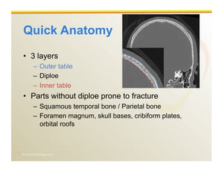 www.RiTradiology.com	

Quick Anatomy
•  3 layers
–  Outer table
–  Diploe
–  Inner table
•  Parts without diploe prone to fracture
–  Squamous temporal bone / Parietal bone
–  Foramen magnum, skull bases, cribiform plates,
orbital roofs
 