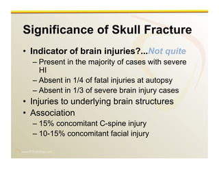 www.RiTradiology.com	

Significance of Skull Fracture
•  Indicator of brain injuries?...Not quite
– Present in the majority of cases with severe
HI
– Absent in 1/4 of fatal injuries at autopsy
– Absent in 1/3 of severe brain injury cases
•  Injuries to underlying brain structures
•  Association
– 15% concomitant C-spine injury
– 10-15% concomitant facial injury
 