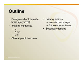 www.RiTradiology.com	

Outline
•  Background of traumatic
brain injury (TBI)
•  Imaging modalities
–  CT
–  X-ray
–  MRI
•  Clinical prediction rules
•  Primary lesions
–  Intraaxial hemorrhages
–  Extraaxial hemorrhages
•  Secondary lesions
 