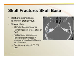 www.RiTradiology.com	

Skull Fracture: Skull Base
•  Most are extensions of
fracture of cranial vault
•  Clinical clues:
–  CSF otorrhea or rhinorrhea
–  Hemotympanum or laceration of
EAC
–  Postauricular ecchymoses
–  Periorbital ecchymoses in
absence of direct orbital trauma
esp if bilateral
–  Cranial nerve injury (I, VI, VII,
VIII)
Longitudinal
 