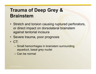 www.RiTradiology.com	

Trauma of Deep Grey &
Brainstem
•  Stretch and torsion causing ruptured perforators,
or direct impact on dorsolateral brainstem
against tentorial incisura
•  Severe trauma, poor prognosis
•  CT:
–  Small hemorrhages in brainstem surrounding
aqueduct, basal grey nuclei
–  Can be normal
 