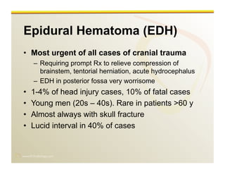 www.RiTradiology.com	

Epidural Hematoma (EDH)
•  Most urgent of all cases of cranial trauma
–  Requiring prompt Rx to relieve compression of
brainstem, tentorial herniation, acute hydrocephalus
–  EDH in posterior fossa very worrisome
•  1-4% of head injury cases, 10% of fatal cases
•  Young men (20s – 40s). Rare in patients >60 y
•  Almost always with skull fracture
•  Lucid interval in 40% of cases
 