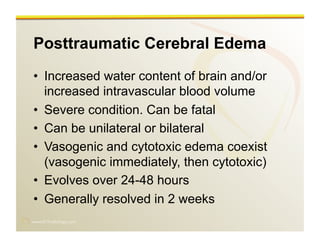 www.RiTradiology.com	

Posttraumatic Cerebral Edema
•  Increased water content of brain and/or
increased intravascular blood volume
•  Severe condition. Can be fatal
•  Can be unilateral or bilateral
•  Vasogenic and cytotoxic edema coexist
(vasogenic immediately, then cytotoxic)
•  Evolves over 24-48 hours
•  Generally resolved in 2 weeks
 
