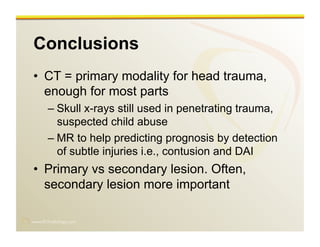www.RiTradiology.com	

Conclusions
•  CT = primary modality for head trauma,
enough for most parts
– Skull x-rays still used in penetrating trauma,
suspected child abuse
– MR to help predicting prognosis by detection
of subtle injuries i.e., contusion and DAI
•  Primary vs secondary lesion. Often,
secondary lesion more important
 