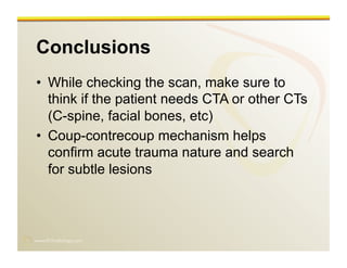 www.RiTradiology.com	

Conclusions
•  While checking the scan, make sure to
think if the patient needs CTA or other CTs
(C-spine, facial bones, etc)
•  Coup-contrecoup mechanism helps
confirm acute trauma nature and search
for subtle lesions
 