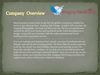 Company  Overview  Many business owners want to tap into the global e-commerce market but have no clue where to start. Imaging Web Design, coupled with our sister site Imaging Photography, can help you find your way. We are a comprehensive solution for all of your creative and technical needs. From development to design, we provide your business with the online presence and brand-building tools to guarantee success.  If you are starting your business from scratch, our team of professionals can help get your site up and running quickly. We know that the sooner your site is set up, the sooner you start finding customers and earning money. For those that already have a website, we can help you rework drab layouts and make the site more enticing to potential clients. Once you are set up, we can help you market and maintain your site. Imaging Web Design provides the support and tools to build your e-commerce business.  