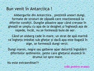 Bun venit în Antarctica !      Aisbergurile din Antarctica , prezintă uneori dungi, formate de straturi de zăpadă care reacţionează la diferite condiţii. Dungile albastre apar când crevase  î n ghea ţă  se umplu cu apa de la dezgheţ şi îngheaţă aşa de repede,   încât, nu se formează bule de aer.           Când un aisberg cade în mare, un strat de apă marină va îngheţa imediat sub gheţar  ş i dac ă  apa este bogat ă   î n alge, se formează dungi verzi.  Dungi maron, negre sau galbene apar datorit ă  înglobării  diferitelor sedimente, peste care gheţarul alunec ă   î n drumul lui spre mare.   Nu este extraordinar ?   (clic pentru avans) 
