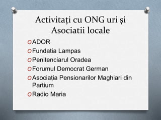Activitați cu ONG uri și
Asociatii locale
OADOR
OFundatia Lampas
OPenitenciarul Oradea
OForumul Democrat German
OAsociația Pensionarilor Maghiari din
Partium
ORadio Maria
 