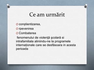 Ce am urmărit
O conștientizarea,
O rpevenirea
O Combaterea
fenomenului de violenţă şcolară si
intrafamiliala aliniindu-ne la programele
internaționale care se desfăsoara in acesta
perioada
 