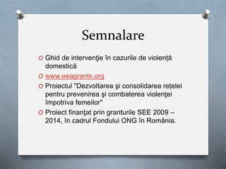 Semnalare
O Ghid de intervenţie în cazurile de violență
domestică
O www.eeagrants.org
O Proiectul "Dezvoltarea şi consolidarea rețelei
pentru prevenirea şi combaterea violenţei
împotriva femeilor"
O Proiect finanţat prin granturile SEE 2009 –
2014, în cadrul Fondului ONG în România.
 
