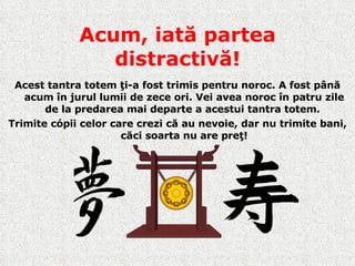Acum, iată partea distractivă! Acest tantra totem ţi-a fost trimis pentru noroc. A fost până acum în jurul lumii de zece ori. Vei avea noroc în patru zile de la predarea mai departe a acestui tantra totem.  Trimite cópii celor care crezi că au nevoie ,  dar nu trimite bani, căci soarta nu are preţ ! 