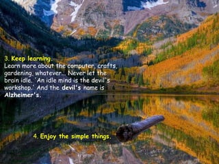 3.  Keep learning.   Learn more about the computer, crafts, gardening, whatever... Never let the brain idle. 'An idle mind is the devil's workshop.' And the  devil's  name is  Alzheimer's.  4.  Enjoy the simple things.   