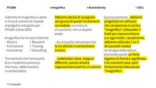 FF3300                               > Imaginifica             > Brand Identity                  > 2011


L’identità di imaginifica si pone        Abbiamo deciso di assegnare       Successivamente, abbiamo
in linea di continuità rispetto          ad ognuno di questi tre elementi, progettato un software
al progetto sviluppato per               un modulo, una texture,           che componesse la scritta
il Public Camp 2010.                     un carattere, con un duplice      “imaginifica” utilizzando 3
                                         scopo:                            livelli per ciascuna lettera
Imaginifica ha tre aree d’attività:                                        e in ogni livello, casualmente,
- Ricerca 		       / Research            - da una parte comunicare che     abbiamo utilizzato 1 su 3
- Formazione 	 / Training                le tre attività si contaminano    dei possibili moduli
- Consulenza		     / Consulting          tra loro.                         nel disegno delle lettere,
                                                                           ottenendo quindi un forte
Tre momenti che fanno parte              - evidenziare come, seppure       legame tra forma e significato.
di un medesimo processo,                 differenti, queste attività       I tre momenti sono parti
che muta, addensandosi,                  rappresentano parti di un unicum. fondamentali della parola
o rarefacendosi.                                                           “imaginifica”.


 // Il concept
 