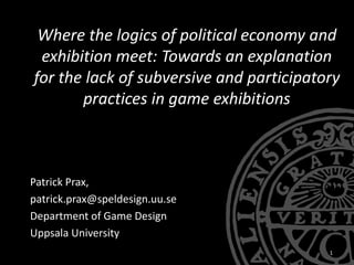 Where the logics of political economy and
exhibition meet: Towards an explanation
for the lack of subversive and participatory
practices in game exhibitions
Patrick Prax,
patrick.prax@speldesign.uu.se
Department of Game Design
Uppsala University
1
 