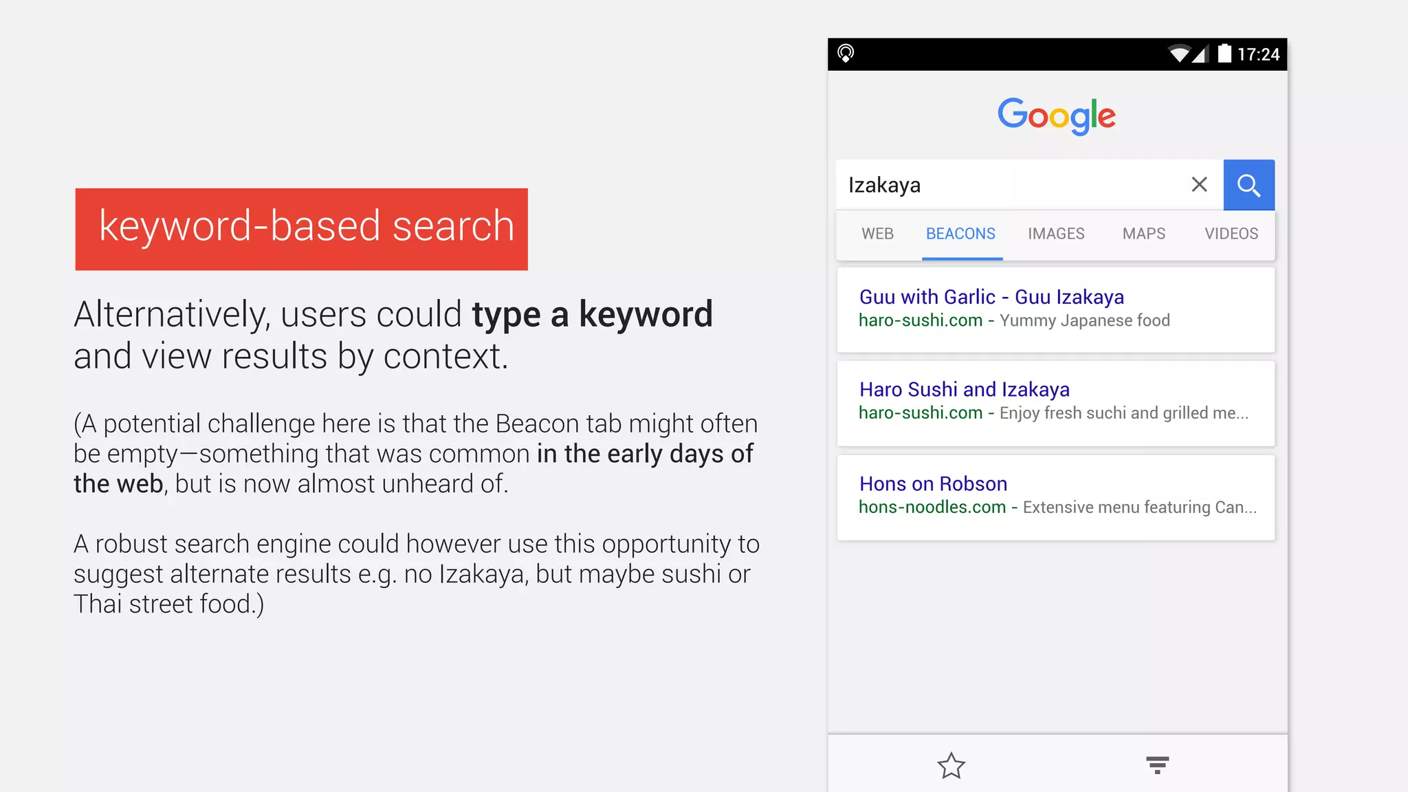 Haro Sushi and Izakaya
haro-sushi.com - Yummy Japanese food
McDonalds
mcdonalds.ca - Robson - Open 24 hours
West End Neighbourhood Map
yvr-westend.ca - Map - What’s here, What’s On
Search or type URL
BEACONSRECENT
More nearby beacons
BEACONS BOOKMARKTOP SITES
Search or enter address
Haro Sushi and Izakaya
haro-sushi.com
Hons on Robson
hons-noodles.com
Beacons are small devices that broadcast links
to web sites. Tap here to learn more
 
Politely sneak physical
web results into the
browser by automatically
displaying nearby
beacons on the search
home screen.
(This would work particularly well in
UIs such as Firefox on Android as
users don’t have to enter a keyword
for content to populate each tab.)
low hanging fruit :-)
Beacons?
Nearby? 
Something else?
 