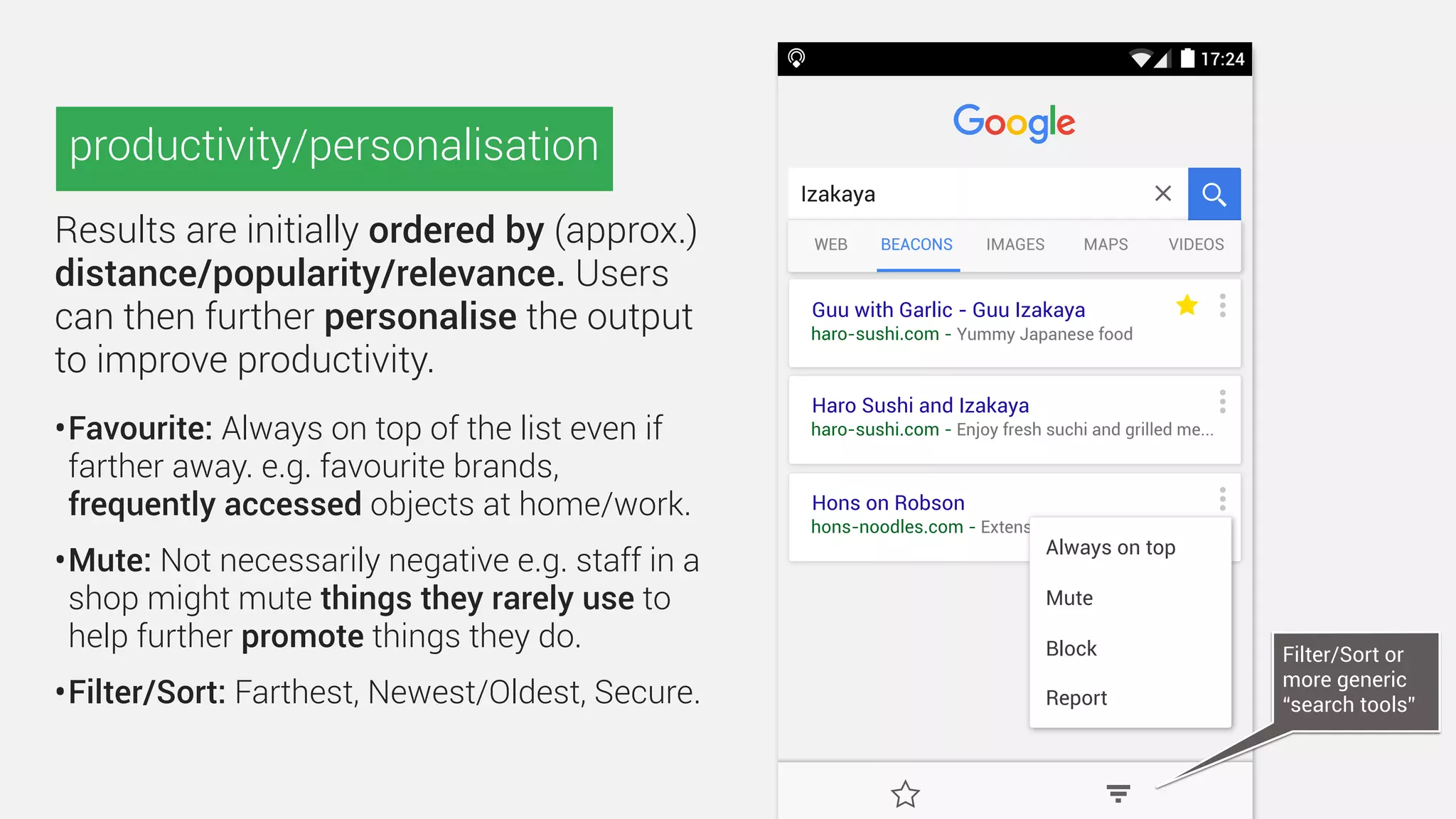 17:24
Guu with Garlic - Guu Izakaya
haro-sushi.com - Yummy Japanese food
Haro Sushi and Izakaya
haro-sushi.com - Enjoy fresh suchi and grilled me...
Hons on Robson
hons-noodles.com - Extensive menu featuring Can...
BEACONSWEB IMAGES MAPS VIDEOS
Izakaya
Alternatively, users could type a keyword
and view results by context.
(A potential challenge here is that the Beacon tab might often
be empty—something that was common in the early days of
the web, but is now almost unheard of.
A robust search engine could however use this opportunity to
suggest alternate results e.g. no Izakaya, but maybe sushi or
Thai street food.)
keyword-based search
 