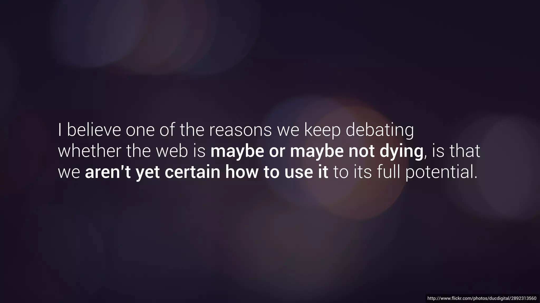 https://www.flickr.com/photos/64503243@N06/19020417214/http://www.flickr.com/photos/ducdigital/2892313560
There is a theory which states that if ever anyone
discovers exactly what the web is for and why
it is here, it will instantly disappear and be replaced
by something even more bizarre and inexplicable.
There is another theory which states that this has
already happened.
- Douglas Adams
“
 