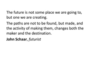 The future is not some place we are going to,
but one we are creating.
The paths are not to be found, but made, and
the activity of making them, changes both the
maker and the destination.
John Schaar, futurist
 