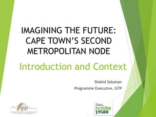 Introduction and Context
Shahid Solomon
Programme Executive, GTP
IMAGINING THE FUTURE:
CAPE TOWN’S SECOND
METROPOLITAN NODE
 