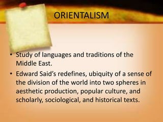 ORIENTALISM
• Study of languages and traditions of the
Middle East.
• Edward Said’s redefines, ubiquity of a sense of
the division of the world into two spheres in
aesthetic production, popular culture, and
scholarly, sociological, and historical texts.
 