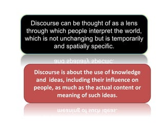 Discourse can be thought of as a lens
through which people interpret the world,
which is not unchanging but is temporarily
and spatially specific.
Discourse is about the use of knowledge
and ideas, including their influence on
people, as much as the actual content or
meaning of such ideas.
 