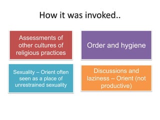 How it was invoked..
Assessments of
other cultures of
religious practices
Order and hygiene
Sexuality – Orient often
seen as a place of
unrestrained sexuality
Discussions and
laziness – Orient (not
productive)
 
