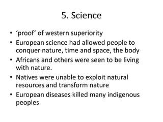 5. Science
• ‘proof’ of western superiority
• European science had allowed people to
conquer nature, time and space, the body
• Africans and others were seen to be living
with nature.
• Natives were unable to exploit natural
resources and transform nature
• European diseases killed many indigenous
peoples
 