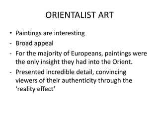 ORIENTALIST ART
• Paintings are interesting
- Broad appeal
- For the majority of Europeans, paintings were
the only insight they had into the Orient.
- Presented incredible detail, convincing
viewers of their authenticity through the
‘reality effect’
 