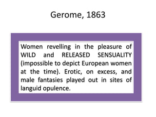 Gerome, 1863
Women revelling in the pleasure of
WILD and RELEASED SENSUALITY
(impossible to depict European women
at the time). Erotic, on excess, and
male fantasies played out in sites of
languid opulence.
 